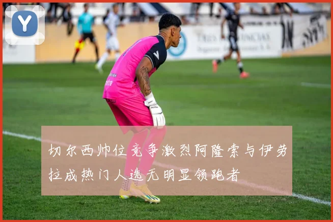 切尔西帅位竞争激烈阿隆索与伊劳拉成热门人选无明显领跑者