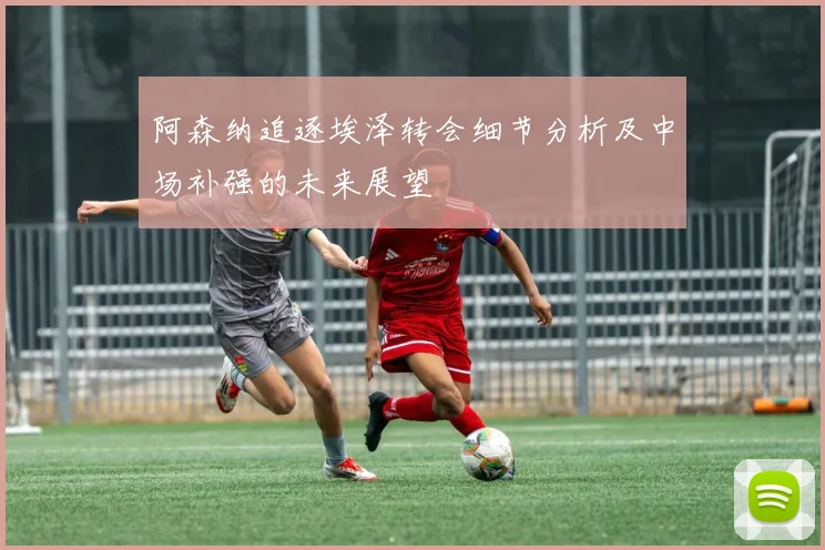 阿森纳追逐埃泽转会细节分析及中场补强的未来展望