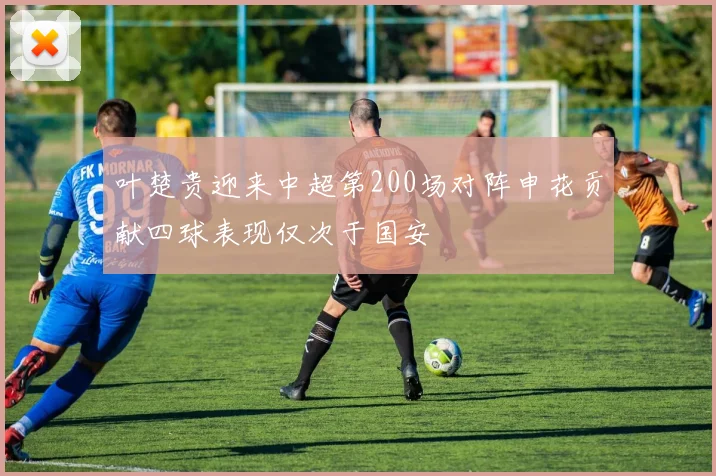 叶楚贵迎来中超第200场对阵申花贡献四球表现仅次于国安