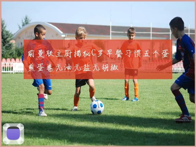 前曼联主厨揭秘C罗早餐习惯五个蛋煎蛋卷无油无盐无胡椒