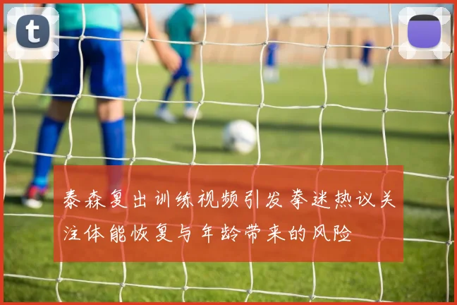 泰森复出训练视频引发拳迷热议关注体能恢复与年龄带来的风险