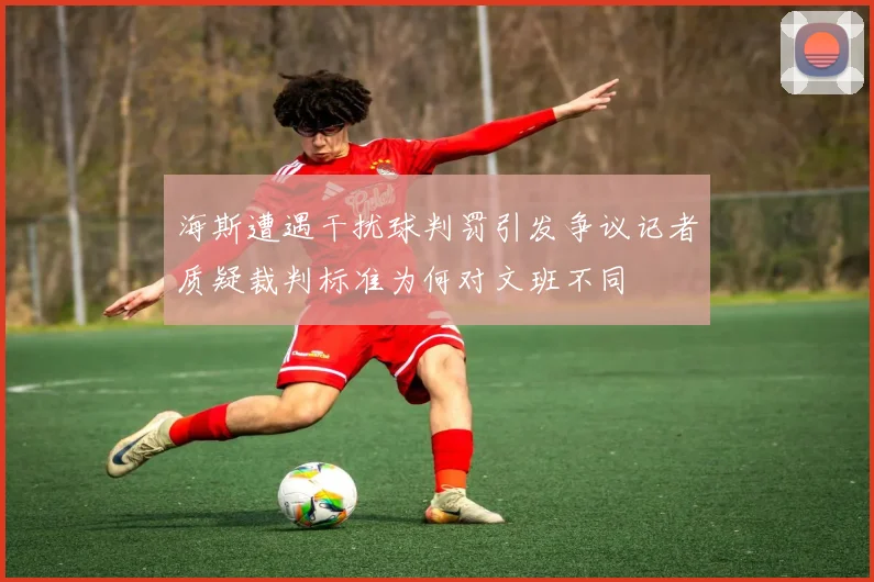 海斯遭遇干扰球判罚引发争议记者质疑裁判标准为何对文班不同