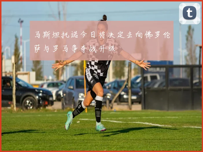 马斯坦托诺今日将决定去向佛罗伦萨与罗马争夺战升级