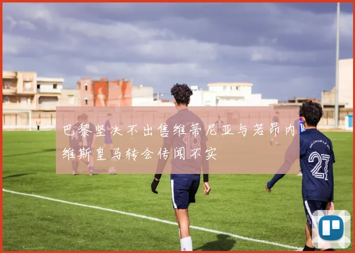 巴黎坚决不出售维蒂尼亚与若昂内维斯皇马转会传闻不实