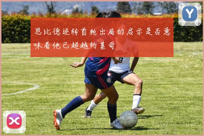 恩比德逆转首轮出局的启示是否意味着他已超越约基奇