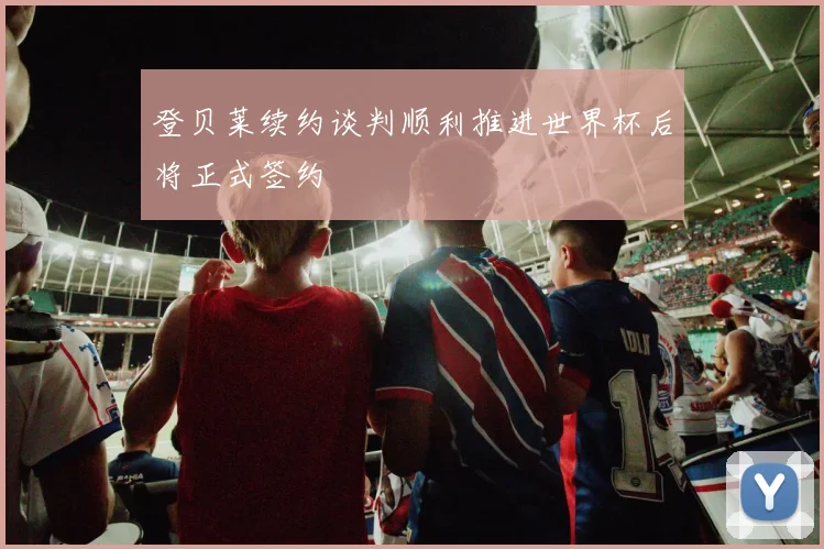 登贝莱续约谈判顺利推进世界杯后将正式签约