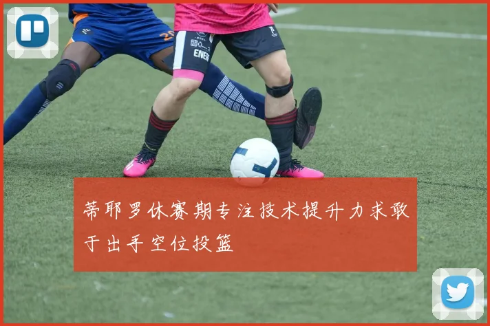 蒂耶罗休赛期专注技术提升力求敢于出手空位投篮