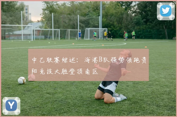 中乙联赛综述：海港B队强势领跑贵阳竞技大胜登顶南区