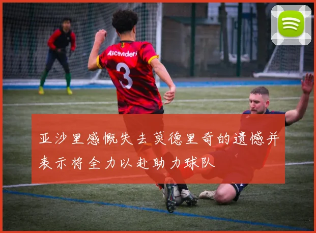 亚沙里感慨失去莫德里奇的遗憾并表示将全力以赴助力球队