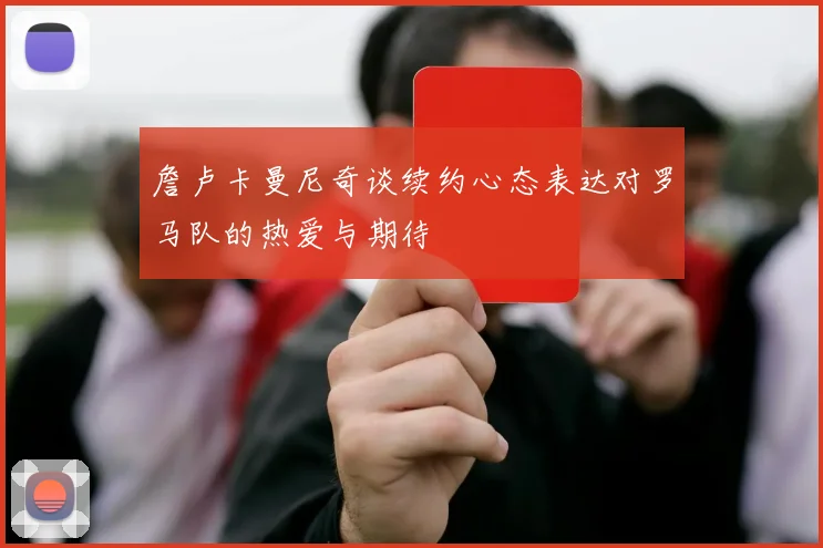詹卢卡曼尼奇谈续约心态表达对罗马队的热爱与期待