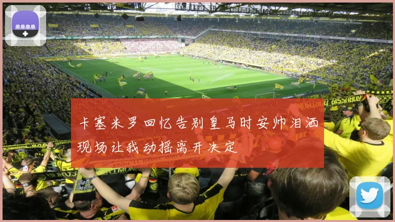 卡塞米罗回忆告别皇马时安帅泪洒现场让我动摇离开决定