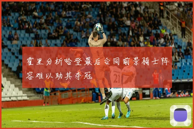 霍里分析哈登最后合同前景骑士阵容难以助其夺冠