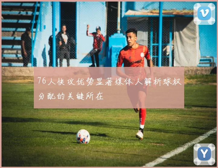 76人快攻优势显著媒体人解析球权分配的关键所在