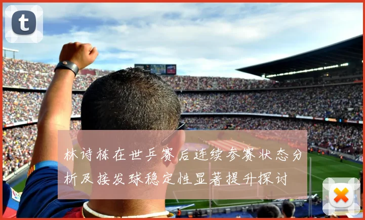 林诗栋在世乒赛后连续参赛状态分析及接发球稳定性显著提升探讨
