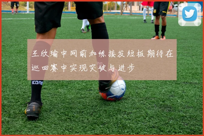 王欣瑜中网前加练接发短板期待在巡回赛中实现突破与进步
