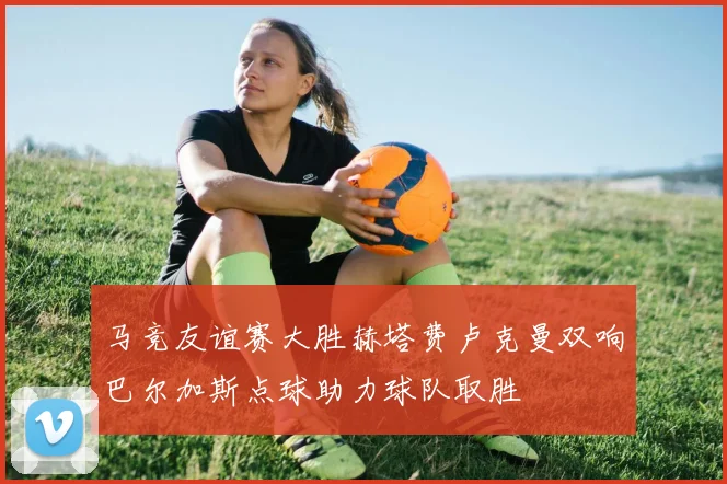马竞友谊赛大胜赫塔费卢克曼双响巴尔加斯点球助力球队取胜