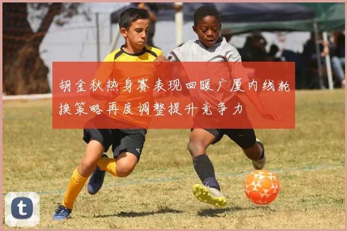 胡金秋热身赛表现回暖广厦内线轮换策略再度调整提升竞争力