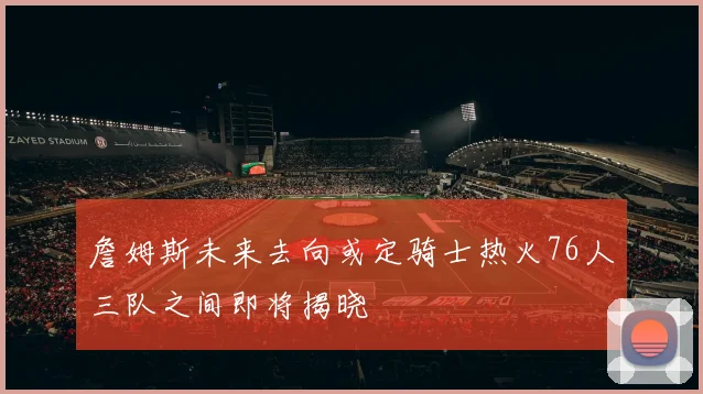 詹姆斯未来去向或定骑士热火76人三队之间即将揭晓
