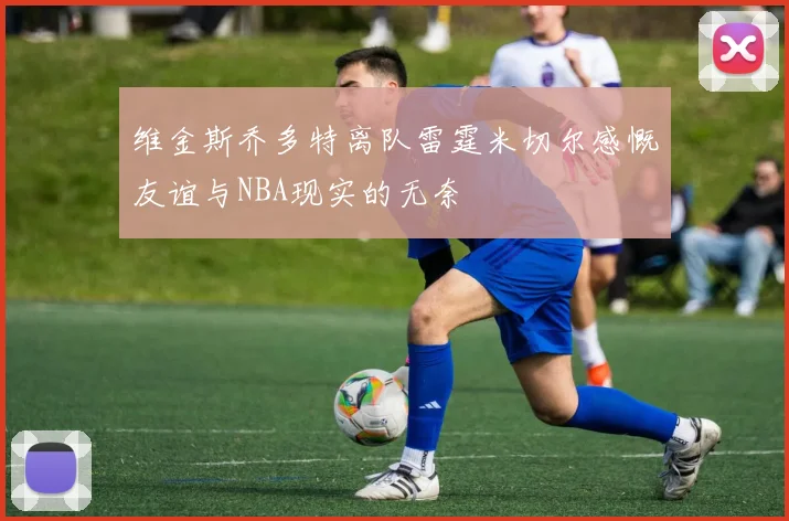 维金斯乔多特离队雷霆米切尔感慨友谊与NBA现实的无奈