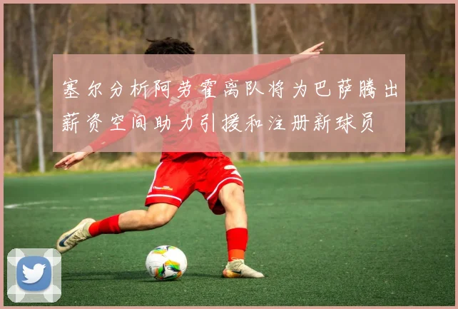 塞尔分析阿劳霍离队将为巴萨腾出薪资空间助力引援和注册新球员