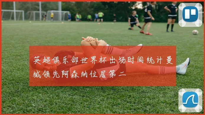 英超俱乐部世界杯出场时间统计曼城领先阿森纳位居第二