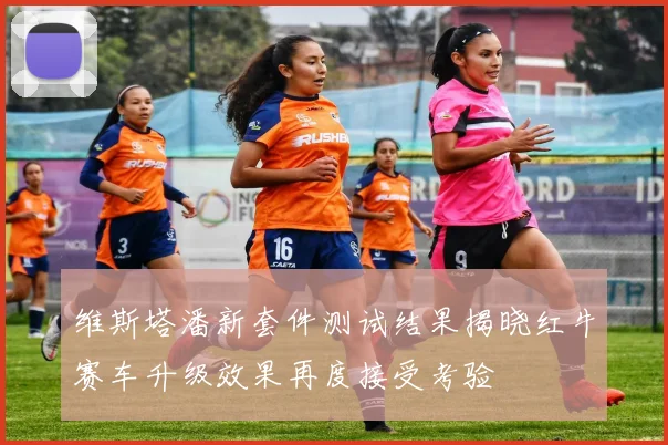维斯塔潘新套件测试结果揭晓红牛赛车升级效果再度接受考验