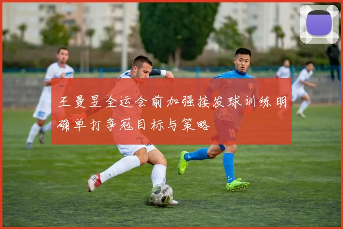 王曼昱全运会前加强接发球训练明确单打争冠目标与策略