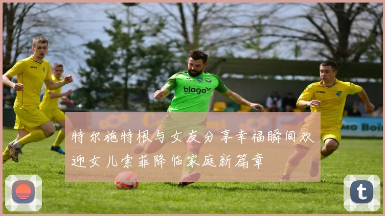 特尔施特根与女友分享幸福瞬间欢迎女儿索菲降临家庭新篇章
