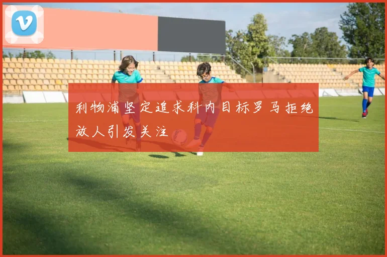 利物浦坚定追求科内目标罗马拒绝放人引发关注