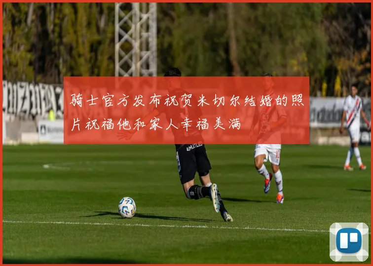 骑士官方发布祝贺米切尔结婚的照片祝福他和家人幸福美满